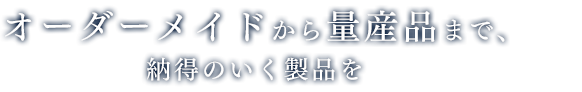 オーダーメイドから量産品まで、納得のいく製品を