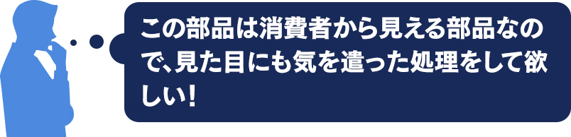 この部品は消費者から見える部品なので、 見た目に気を使った処理をして欲しい！