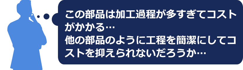 この部品は加工過程が多すぎてコストがかかる・・他の部品のように簡潔にしてコストを抑えられないだろうか・・